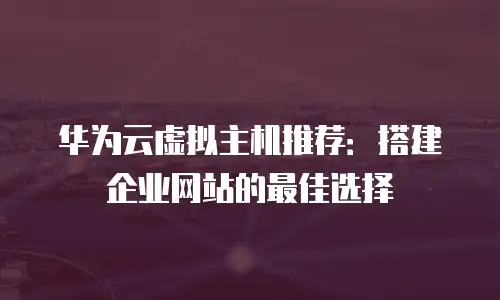 华为云虚拟主机推荐：搭建企业网站的最佳选择