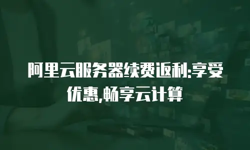 阿里云服务器续费返利:享受优惠,畅享云计算