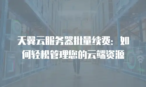 天翼云服务器批量续费：如何轻松管理您的云端资源