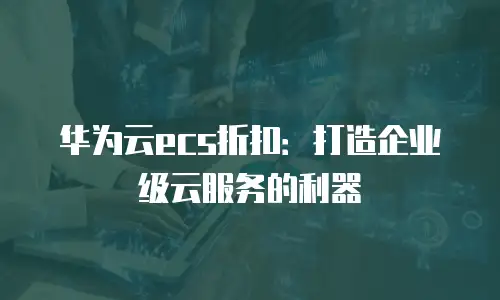 华为云ecs折扣：打造企业级云服务的利器