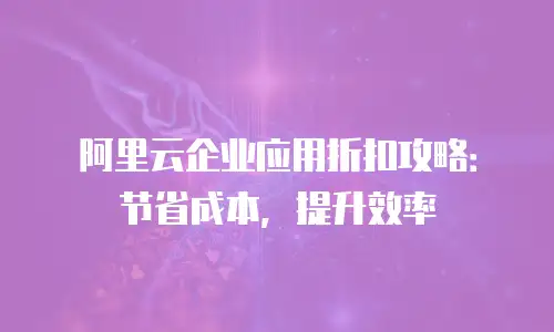 阿里云企业应用折扣攻略：节省成本，提升效率