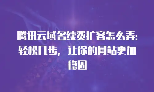 腾讯云域名续费扩容怎么弄：轻松几步，让你的网站更加稳固