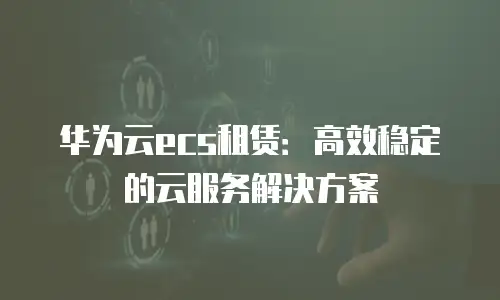 华为云ecs租赁：高效稳定的云服务解决方案