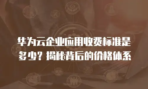 华为云企业应用收费标准是多少？揭秘背后的价格体系