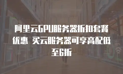 阿里云GPU服务器折扣套餐优惠 买云服务器可享高配低至6折