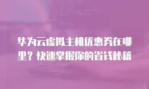 华为云虚拟主机优惠券在哪里？快速掌握你的省钱秘籍