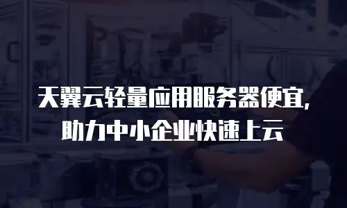 天翼云轻量应用服务器便宜，助力中小企业快速上云