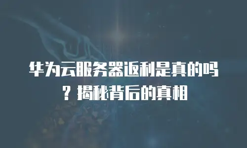 华为云服务器返利是真的吗？揭秘背后的真相