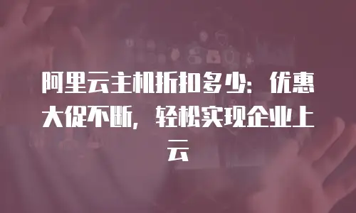 阿里云主机折扣多少：优惠大促不断，轻松实现企业上云