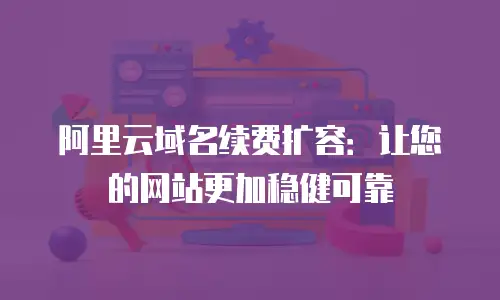 阿里云域名续费扩容：让您的网站更加稳健可靠