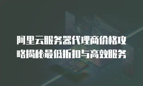 阿里云服务器代理商价格攻略揭秘最低折扣与高效服务