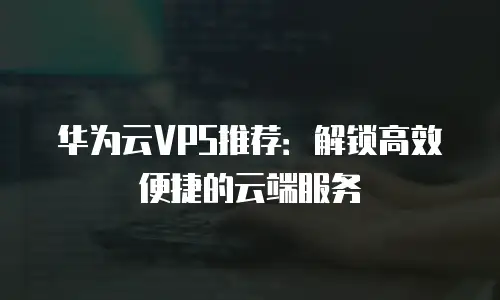 华为云VPS推荐：解锁高效便捷的云端服务