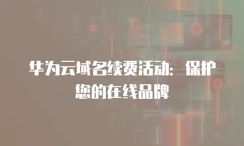 华为云域名续费活动：保护您的在线品牌