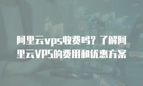 阿里云vps收费吗？了解阿里云VPS的费用和优惠方案