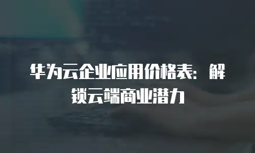 华为云企业应用价格表：解锁云端商业潜力
