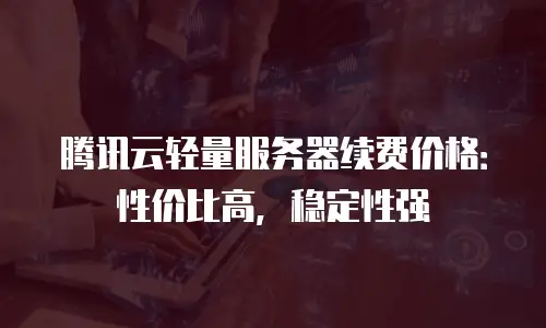 腾讯云轻量服务器续费价格：性价比高，稳定性强
