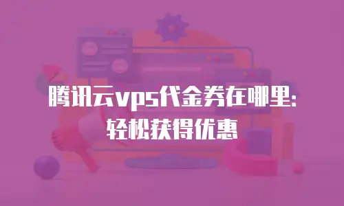 腾讯云vps代金券在哪里：轻松获得优惠