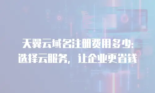 天翼云域名注册费用多少：选择云服务，让企业更省钱
