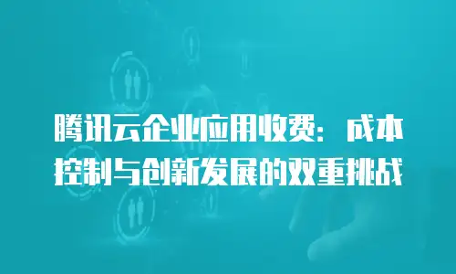 腾讯云企业应用收费：成本控制与创新发展的双重挑战