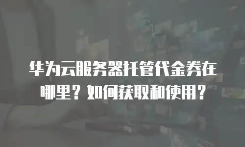 华为云服务器托管代金券在哪里？如何获取和使用？
