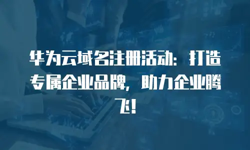 华为云域名注册活动：打造专属企业品牌，助力企业腾飞！