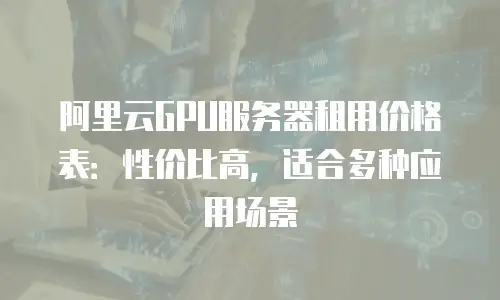 阿里云GPU服务器租用价格表：性价比高，适合多种应用场景