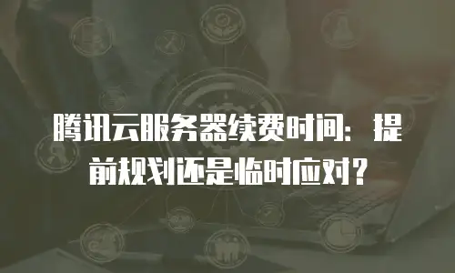 腾讯云服务器续费时间：提前规划还是临时应对？