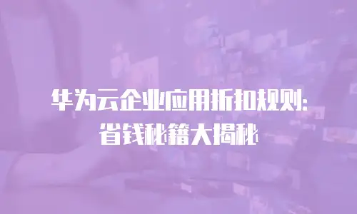 华为云企业应用折扣规则：省钱秘籍大揭秘