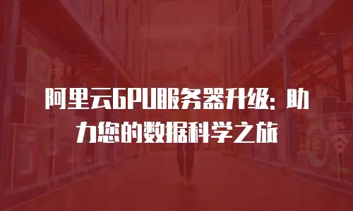 阿里云GPU服务器升级: 助力您的数据科学之旅