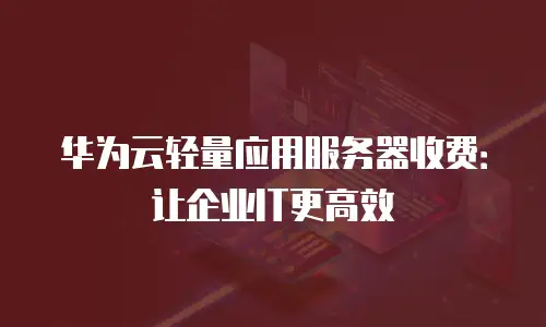 华为云轻量应用服务器收费：让企业IT更高效