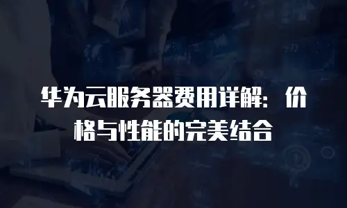 华为云服务器费用详解：价格与性能的完美结合