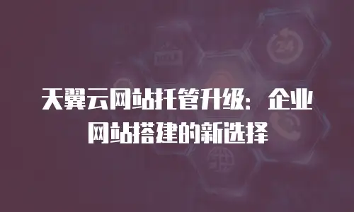 天翼云网站托管升级：企业网站搭建的新选择