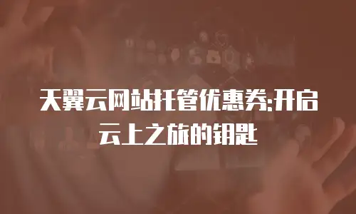 天翼云网站托管优惠券:开启云上之旅的钥匙