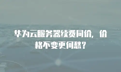 华为云服务器续费同价，价格不变更何愁？