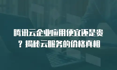 腾讯云企业应用便宜还是贵？揭秘云服务的价格真相