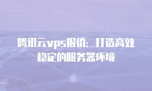 腾讯云vps报价：打造高效稳定的服务器环境
