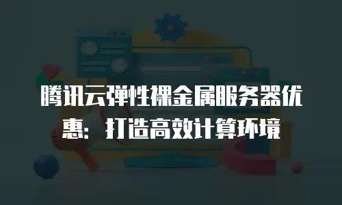 腾讯云弹性裸金属服务器优惠：打造高效计算环境