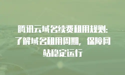 腾讯云域名续费租用规则：了解域名租用周期，保障网站稳定运行
