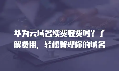 华为云域名续费收费吗？了解费用，轻松管理你的域名