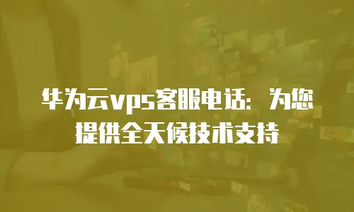 华为云vps客服电话：为您提供全天候技术支持