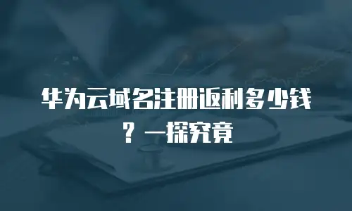 华为云域名注册返利多少钱？一探究竟