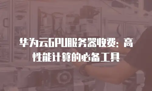 华为云GPU服务器收费: 高性能计算的必备工具