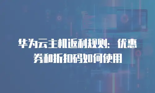 华为云主机返利规则：优惠券和折扣码如何使用