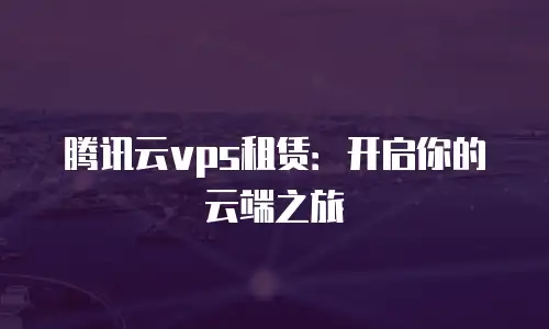 腾讯云vps租赁：开启你的云端之旅