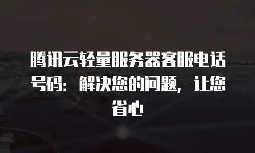 腾讯云轻量服务器客服电话号码：解决您的问题，让您省心