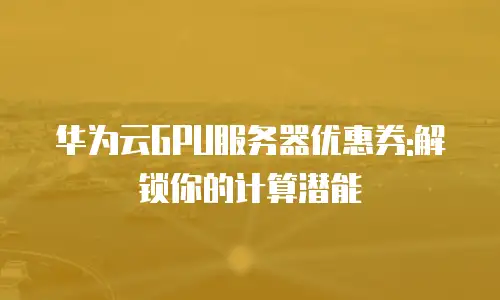 华为云GPU服务器优惠券:解锁你的计算潜能