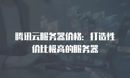 腾讯云服务器价格：打造性价比极高的服务器