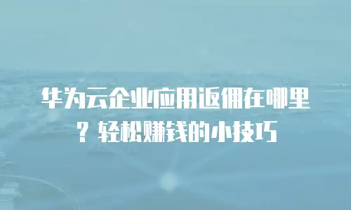 华为云企业应用返佣在哪里？轻松赚钱的小技巧