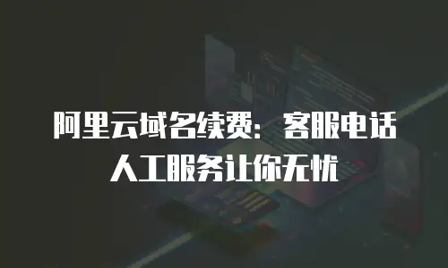 阿里云域名续费：客服电话人工服务让你无忧