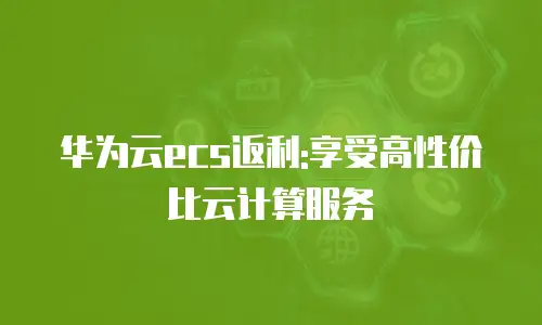 华为云ecs返利:享受高性价比云计算服务
